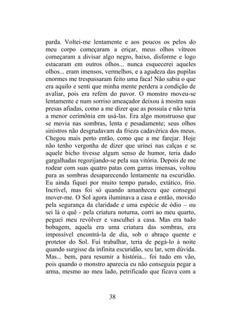 parda. Voltei-me lentamente e aos poucos os pelos do
meu corpo começaram a eriçar, meus olhos vítreos
começaram a divisar algo negro, baixo, disforme e logo
estacaram em outros olhos... nunca esquecerei aqueles
olhos... eram imensos, vermelhos, e a agudeza das pupilas
enormes me trespassaram feito uma faca! Não sabia o que
era aquilo e senti que minha mente perdera a condição de
avaliar, pois era refém do pavor. O monstro moveu-se
lentamente e num sorriso ameaçador deixou à mostra suas
presas afiadas, como a me dizer que as possuía e não teria
a menor cerimônia em usá-las. Era algo monstruoso que
se movia nas sombras, lenta e pesadamente; seus olhos
sinistros não desgrudavam da frieza cadavérica dos meus.
Chegou mais perto então, como que a me farejar. Hoje
não tenho vergonha de dizer que urinei nas calças e se
aquele bicho tivesse algum senso de humor, teria dado
gargalhadas regozijando-se pela sua vitória. Depois de me
rodear com suas quatro patas com garras imensas, voltou
para as sombras desaparecendo lentamente na escuridão.
Eu ainda fiquei por muito tempo parado, extático, frio.
Incrível, mas foi só quando amanheceu que consegui
mover-me. O Sol agora iluminava a casa e então, movido
pela segurança da claridade e uma espécie de ódio – ou
sei lá o quê - pela criatura noturna, corri ao meu quarto,
peguei meu revólver e vasculhei a casa. Mas era tudo
bobagem, aquela era uma criatura das sombras, era
impossível encontrá-la de dia, sob o abraço quente e
protetor do Sol. Fui trabalhar, teria de pegá-lo à noite
quando surgisse da infinita escuridão, seu lar, sem dúvida.
Mas... bem, para resumir a história... foi tudo em vão,
pois quando o monstro aparecia eu não conseguia pegar a
arma, mesmo ao meu lado, petrificado que ficava com a
38
 