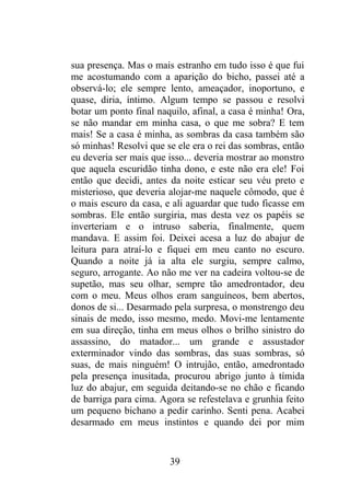 sua presença. Mas o mais estranho em tudo isso é que fui
me acostumando com a aparição do bicho, passei até a
observá-lo; ele sempre lento, ameaçador, inoportuno, e
quase, diria, íntimo. Algum tempo se passou e resolvi
botar um ponto final naquilo, afinal, a casa é minha! Ora,
se não mandar em minha casa, o que me sobra? E tem
mais! Se a casa é minha, as sombras da casa também são
só minhas! Resolvi que se ele era o rei das sombras, então
eu deveria ser mais que isso... deveria mostrar ao monstro
que aquela escuridão tinha dono, e este não era ele! Foi
então que decidi, antes da noite esticar seu véu preto e
misterioso, que deveria alojar-me naquele cômodo, que é
o mais escuro da casa, e ali aguardar que tudo ficasse em
sombras. Ele então surgiria, mas desta vez os papéis se
inverteriam e o intruso saberia, finalmente, quem
mandava. E assim foi. Deixei acesa a luz do abajur de
leitura para atraí-lo e fiquei em meu canto no escuro.
Quando a noite já ia alta ele surgiu, sempre calmo,
seguro, arrogante. Ao não me ver na cadeira voltou-se de
supetão, mas seu olhar, sempre tão amedrontador, deu
com o meu. Meus olhos eram sanguíneos, bem abertos,
donos de si... Desarmado pela surpresa, o monstrengo deu
sinais de medo, isso mesmo, medo. Movi-me lentamente
em sua direção, tinha em meus olhos o brilho sinistro do
assassino, do matador... um grande e assustador
exterminador vindo das sombras, das suas sombras, só
suas, de mais ninguém! O intrujão, então, amedrontado
pela presença inusitada, procurou abrigo junto à tímida
luz do abajur, em seguida deitando-se no chão e ficando
de barriga para cima. Agora se refestelava e grunhia feito
um pequeno bichano a pedir carinho. Senti pena. Acabei
desarmado em meus instintos e quando dei por mim
39
 