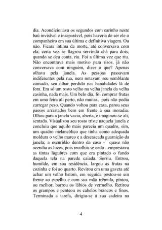 dia. Acondicionava os segundos com carinho neste
baú invisível e inseparável, pois haveria de ser ele o
companheiro em sua última e definitiva viagem. Ou
não. Ficara íntima da morte, até conversava com
ela; certa vez se flagrou servindo chá para dois,
quando se deu conta, riu. Foi a última vez que riu.
Não encontrava mais motivo para risos, já não
conversava com ninguém, dizer o que? Apenas
olhava pela janela. As pessoas passavam
indiferentes pela rua, nem notavam seu semblante
cansado, seu olhar perdido nas banalidades lá de
fora. Era só um rosto velho na velha janela da velha
casinha, nada mais. Um belo dia, foi comprar frutas
em uma feira ali perto, não muitas, pois não podia
carregar peso. Quando voltou para casa, parou seus
passos arrastados bem em frente à sua moradia.
Olhou para a janela vazia, aberta, e imaginou-se ali,
sentada. Visualizou seu rosto triste naquela janela e
concluiu que aquilo mais parecia um quadro, sim,
um quadro melancólico que tinha como adequada
moldura o velho marco e a descascada guarnição da
janela; a escuridão dentro da casa - quase não
acendia as luzes, pois recolhia-se cedo - emprestava
as tintas lúgubres com que era pintado o fundo
daquela tela na parede caiada. Sorriu. Entrou,
humilde, em sua residência, largou as frutas na
cozinha e foi ao quarto. Revirou em uma gaveta até
achar um velho batom, em seguida postou-se em
frente ao espelho e com sua mão trêmula, pintou,
ou melhor, borrou os lábios de vermelho. Retirou
os grampos e penteou os cabelos brancos e finos.
Terminada a tarefa, dirigiu-se à sua cadeira na
4
 