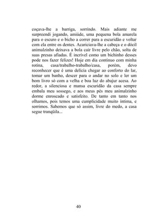 coçava-lhe a barriga, sorrindo. Mais adiante me
surpreendi jogando, amiúde, uma pequena bola amarela
para o escuro e o bicho a correr para a escuridão e voltar
com ela entre os dentes. Acariciava-lhe a cabeça e o dócil
animalzinho deixava a bola cair livre pelo chão, solta de
suas presas afiadas. É incrível como um bichinho desses
pode nos fazer felizes! Hoje em dia continuo com minha
rotina, casa/trabalho-trabalho/casa, porém, devo
reconhecer que é uma delícia chegar ao conforto do lar,
tomar um banho, descer para o andar no solo e ler um
bom livro só com a velha e boa luz do abajur acesa. Ao
redor, a silenciosa e mansa escuridão da casa sempre
embala meu sossego, e aos meus pés meu animalzinho
dorme enroscado e satisfeito. De tanto em tanto nos
olhamos, pois temos uma cumplicidade muito íntima, e
sorrimos. Sabemos que só assim, livre do medo, a casa
segue tranqüila...
40
 