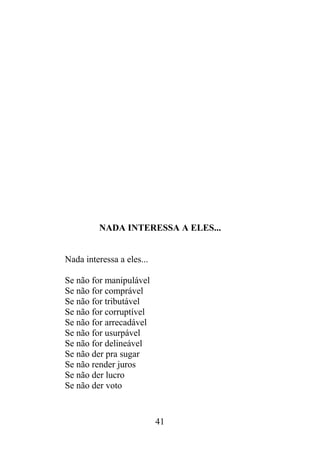 NADA INTERESSA A ELES...
Nada interessa a eles...
Se não for manipulável
Se não for comprável
Se não for tributável
Se não for corruptível
Se não for arrecadável
Se não for usurpável
Se não for delineável
Se não der pra sugar
Se não render juros
Se não der lucro
Se não der voto
41
 