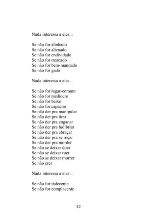 Nada interessa a eles...
Se não for alinhado
Se não for alienado
Se não for endividado
Se não for marcado
Se não for bem-mandado
Se não for gado
Nada interessa a eles...
Se não for lugar-comum
Se não for medíocre
Se não for baixo
Se não for capacho
Se não der pra manipular
Se não der pra tirar
Se não der pra enganar
Se não der pra ludibriar
Se não der pra abraçar
Se não der pra se roçar
Se não der pra morder
Se não se deixar doer
Se não se deixar roer
Se não se deixar morrer
Se não crer
Nada interessa a eles...
Se não for indecente
Se não for complacente
42
 