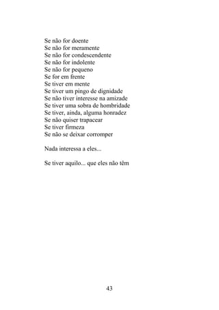 Se não for doente
Se não for meramente
Se não for condescendente
Se não for indolente
Se não for pequeno
Se for em frente
Se tiver em mente
Se tiver um pingo de dignidade
Se não tiver interesse na amizade
Se tiver uma sobra de hombridade
Se tiver, ainda, alguma honradez
Se não quiser trapacear
Se tiver firmeza
Se não se deixar corromper
Nada interessa a eles...
Se tiver aquilo... que eles não têm
43
 