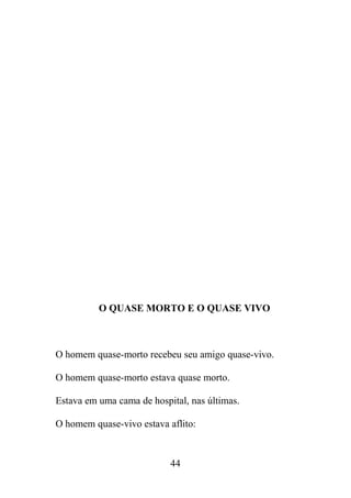 O QUASE MORTO E O QUASE VIVO
O homem quase-morto recebeu seu amigo quase-vivo.
O homem quase-morto estava quase morto.
Estava em uma cama de hospital, nas últimas.
O homem quase-vivo estava aflito:
44
 