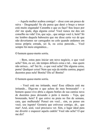 – Aquela mulher acabou comigo! – disse com um pouco de
raiva – Desgraçada! Se ela pensa que darei o braço a torcer
está muito enganada! Caramba o que eu faço? Sou louco por
ela! me ajude, diga alguma coisa! Você nunca me deu um
conselho na vida! Um, que seja... que amigo você é, hein? Só
me lembro daquela baboseira que me disse certa vez de que
não deveríamos ser carregados no colo quando andamos em
nossa própria estrada, sei lá, ou coisa parecida.... Você
sempre foi meio enigmático...
O homem quase-morto sorriu.
- Bem, estou para iniciar um novo negócio, o que você
acha? Sim, eu sei, são tempos difíceis coisa e tal... mas quem
não arrisca... né? Sei lá... o que você acha? Diz alguma coisa,
porra! Qualquer coisa! Nem que seja da minha camisa, paguei
duzentos paus nela! Bonita? Diz aí! Bonita?
O homem quase-morto sorriu.
- Você está me irritando, meu! Esse silêncio está me
irritando... Diga-me o que achou do meu bronzeado? – o
homem quase-vivo abriu a alguns botões de sua camisa nova
de duzentos paus deixando o peito à mostra – Veja, que
bronzeado, hein? É que estive na praia no fim de semana,
cara, que mulherada! Pensei em você... sim, eu penso em
você, seu ingrato! Gostaria que estivesse comigo, ah... que
mar! Azul, azul, você precisava ver. Sim, o lugar ideal para
me divertir e esquecer aquela cadela! Você não acha? O que
me diz?
45
 