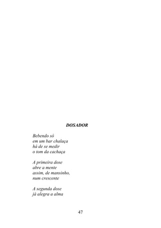 DOSADOR
Bebendo só
em um bar chalaça
há de se medir
o tom da cachaça
A primeira dose
abre a mente
assim, de mansinho,
num crescente
A segunda dose
já alegra a alma
47
 