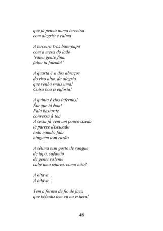 que já pensa numa terceira
com alegria e calma
A terceira traz bate-papo
com a mesa do lado
‘valeu gente fina,
falou ta falado!’
A quarta é a dos abraços
do riso alto, da alegria
que venha mais uma!
Coisa boa a euforia!
A quinta é dos infernos!
Êta que tá boa!
Fala bastante
conversa à toa
A sexta já vem um pouco azeda
té parece discussão
todo mundo fala
ninguém tem razão
A sétima tem gosto de sangue
de tapa, safanão
de gente valente
cabe uma oitava, como não?
A oitava...
A oitava...
Tem a forma de fio de faca
que bêbado tem cu na estaca!
48
 