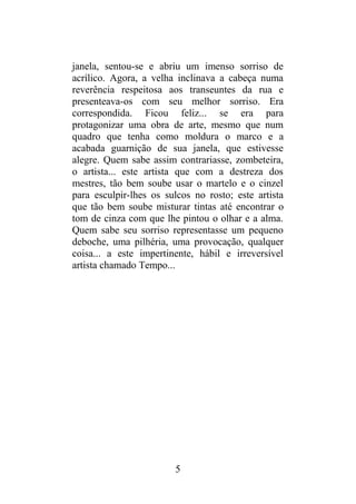 janela, sentou-se e abriu um imenso sorriso de
acrílico. Agora, a velha inclinava a cabeça numa
reverência respeitosa aos transeuntes da rua e
presenteava-os com seu melhor sorriso. Era
correspondida. Ficou feliz... se era para
protagonizar uma obra de arte, mesmo que num
quadro que tenha como moldura o marco e a
acabada guarnição de sua janela, que estivesse
alegre. Quem sabe assim contrariasse, zombeteira,
o artista... este artista que com a destreza dos
mestres, tão bem soube usar o martelo e o cinzel
para esculpir-lhes os sulcos no rosto; este artista
que tão bem soube misturar tintas até encontrar o
tom de cinza com que lhe pintou o olhar e a alma.
Quem sabe seu sorriso representasse um pequeno
deboche, uma pilhéria, uma provocação, qualquer
coisa... a este impertinente, hábil e irreversível
artista chamado Tempo...
5
 