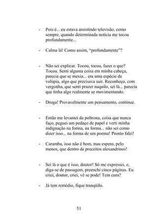 - Pois é... eu estava assistindo televisão, como
sempre, quando determinada notícia me tocou
profundamente...
- Calma lá! Como assim, “profundamente”?
- Não sei explicar. Tocou, tocou, fazer o que?
Tocou. Senti alguma coisa em minha cabeça,
parecia que se mexia... era uma espécie de
volúpia, algo que precisava sair. Reconheço, com
vergonha, que senti prazer naquilo, sei lá... parecia
que tinha algo realmente se movimentando.
- Droga! Provavelmente um pensamento, continue.
- Então me levantei da poltrona, coisa que nunca
faço, peguei um pedaço de papel e verti minha
indignação na forma, na forma... não sei como
dizer isso... na forma de um poema! Pronto falei!
- Caramba, isso não é bom, mas espero, pelo
menos, que dentro de preceitos alexandrinos!
- Sei lá o que é isso, doutor! Só me expressei, e,
diga-se de passagem, preenchi cinco páginas. Eu
criei, doutor, criei, vê se pode! Tem cura?
- Já tem remédio, fique tranqüilo.
51
 
