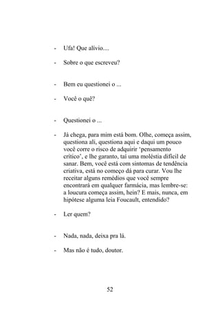 - Ufa! Que alívio....
- Sobre o que escreveu?
- Bem eu questionei o ...
- Você o quê?
- Questionei o ...
- Já chega, para mim está bom. Olhe, começa assim,
questiona ali, questiona aqui e daqui um pouco
você corre o risco de adquirir ‘pensamento
crítico’, e lhe garanto, taí uma moléstia difícil de
sanar. Bem, você está com sintomas de tendência
criativa, está no começo dá para curar. Vou lhe
receitar alguns remédios que você sempre
encontrará em qualquer farmácia, mas lembre-se:
a loucura começa assim, hein? E mais, nunca, em
hipótese alguma leia Foucault, entendido?
- Ler quem?
- Nada, nada, deixa pra lá.
- Mas não é tudo, doutor.
52
 