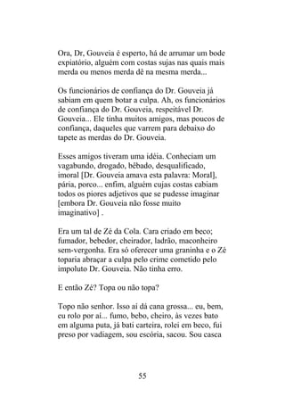 Ora, Dr, Gouveia é esperto, há de arrumar um bode
expiatório, alguém com costas sujas nas quais mais
merda ou menos merda dê na mesma merda...
Os funcionários de confiança do Dr. Gouveia já
sabiam em quem botar a culpa. Ah, os funcionários
de confiança do Dr. Gouveia, respeitável Dr.
Gouveia... Ele tinha muitos amigos, mas poucos de
confiança, daqueles que varrem para debaixo do
tapete as merdas do Dr. Gouveia.
Esses amigos tiveram uma idéia. Conheciam um
vagabundo, drogado, bêbado, desqualificado,
imoral [Dr. Gouveia amava esta palavra: Moral],
pária, porco... enfim, alguém cujas costas cabiam
todos os piores adjetivos que se pudesse imaginar
[embora Dr. Gouveia não fosse muito
imaginativo] .
Era um tal de Zé da Cola. Cara criado em beco;
fumador, bebedor, cheirador, ladrão, maconheiro
sem-vergonha. Era só oferecer uma graninha e o Zé
toparia abraçar a culpa pelo crime cometido pelo
impoluto Dr. Gouveia. Não tinha erro.
E então Zé? Topa ou não topa?
Topo não senhor. Isso aí dá cana grossa... eu, bem,
eu rolo por aí... fumo, bebo, cheiro, às vezes bato
em alguma puta, já bati carteira, rolei em beco, fui
preso por vadiagem, sou escória, sacou. Sou casca
55
 