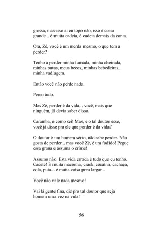 grossa, mas isso aí eu topo não, isso é coisa
grande... é muita cadeia, é cadeia demais da conta.
Ora, Zé, você é um merda mesmo, o que tem a
perder?
Tenho a perder minha fumada, minha cheirada,
minhas putas, meus becos, minhas bebedeiras,
minha vadiagem.
Então você não perde nada.
Perco tudo.
Mas Zé, perder é da vida... você, mais que
ninguém, já devia saber disso.
Caramba, e como sei! Mas, e o tal doutor esse,
você já disse pra ele que perder é da vida?
O doutor é um homem sério, não sabe perder. Não
gosta de perder... mas você Zé, é um fodido! Pegue
essa grana e assuma o crime!
Assumo não. Esta vida errada é tudo que eu tenho.
Cacete! É muita maconha, crack, cocaína, cachaça,
cola, puta... é muita coisa preu largar...
Você não vale nada mesmo!
Vai lá gente fina, diz pro tal doutor que seja
homem uma vez na vida!
56
 