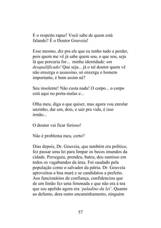 E o respeito rapaz! Você sabe de quem está
falando? É o Doutor Gouveia!
Esse mesmo, diz pra ele que eu tenho tudo a perder,
pois quem me vê já sabe quem sou, o que sou, seja
lá que porcaria for... minha identidade: um
desqualificado! Que seja... já o tal doutor quem vê
não enxerga o assassino, só enxerga o homem
importante, é bom assim né?
Seu insolente! Não custa nada! O corpo... o corpo
está aqui no porta-malas e...
Olha meu, diga o que quiser, mas agora vou enrolar
unzinho, dar um, dois, e sair pra vida, é isso
irmão...
O doutor vai ficar furioso!
Não é problema meu, certo?
Dias depois, Dr. Gouveia, que também era político,
fez passar uma lei para limpar os becos imundos da
cidade. Perseguiu, prendeu, bateu, deu sumisso em
todos os vagabundos da área. Foi saudado pela
população como o salvador da pátria. Dr. Gouveia
aproveitou a boa maré e se candidatou a prefeito.
Aos funcionários de confiança, confidenciou que
de um limão fez uma limonada e que não era à toa
que seu apelido agora era ‘paladino da lei’. Quanto
ao defunto, dera outro encaminhamento, ninguém
57
 