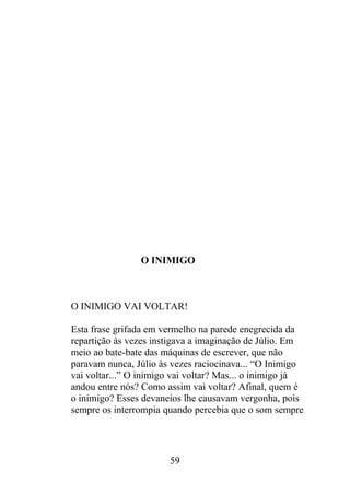O INIMIGO
O INIMIGO VAI VOLTAR!
Esta frase grifada em vermelho na parede enegrecida da
repartição às vezes instigava a imaginação de Júlio. Em
meio ao bate-bate das máquinas de escrever, que não
paravam nunca, Júlio às vezes raciocinava... “O Inimigo
vai voltar...” O inimigo vai voltar? Mas... o inimigo já
andou entre nós? Como assim vai voltar? Afinal, quem é
o inimigo? Esses devaneios lhe causavam vergonha, pois
sempre os interrompia quando percebia que o som sempre
59
 