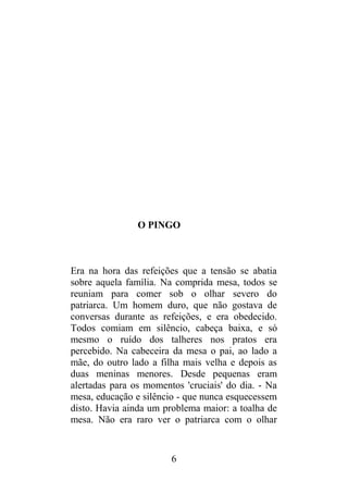 O PINGO
Era na hora das refeições que a tensão se abatia
sobre aquela família. Na comprida mesa, todos se
reuniam para comer sob o olhar severo do
patriarca. Um homem duro, que não gostava de
conversas durante as refeições, e era obedecido.
Todos comiam em silêncio, cabeça baixa, e só
mesmo o ruído dos talheres nos pratos era
percebido. Na cabeceira da mesa o pai, ao lado a
mãe, do outro lado a filha mais velha e depois as
duas meninas menores. Desde pequenas eram
alertadas para os momentos 'cruciais' do dia. - Na
mesa, educação e silêncio - que nunca esquecessem
disto. Havia ainda um problema maior: a toalha de
mesa. Não era raro ver o patriarca com o olhar
6
 