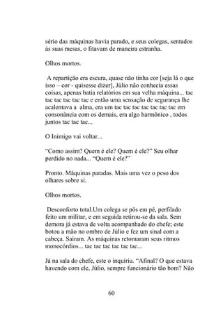 sério das máquinas havia parado, e seus colegas, sentados
às suas mesas, o fitavam de maneira estranha.
Olhos mortos.
A repartição era escura, quase não tinha cor [seja lá o que
isso – cor - quisesse dizer], Júlio não conhecia essas
coisas, apenas batia relatórios em sua velha máquina... tac
tac tac tac tac tac e então uma sensação de segurança lhe
acalentava a alma, era um tac tac tac tac tac tac tac em
consonância com os demais, era algo harmônico , todos
juntos tac tac tac...
O Inimigo vai voltar...
“Como assim? Quem é ele? Quem é ele?” Seu olhar
perdido no nada... “Quem é ele?”
Pronto. Máquinas paradas. Mais uma vez o peso dos
olhares sobre si.
Olhos mortos.
Desconforto total.Um colega se pôs em pé, perfilado
feito um militar, e em seguida retirou-se da sala. Sem
demora já estava de volta acompanhado do chefe; este
botou a mão no ombro de Júlio e fez um sinal com a
cabeça. Saíram. As máquinas retomaram seus ritmos
monocórdios... tac tac tac tac tac tac...
Já na sala do chefe, este o inquiriu. “Afinal? O que estava
havendo com ele, Júlio, sempre funcionário tão bom? Não
60
 