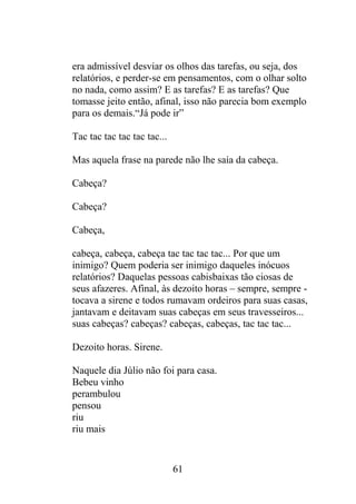 era admissível desviar os olhos das tarefas, ou seja, dos
relatórios, e perder-se em pensamentos, com o olhar solto
no nada, como assim? E as tarefas? E as tarefas? Que
tomasse jeito então, afinal, isso não parecia bom exemplo
para os demais.“Já pode ir”
Tac tac tac tac tac tac...
Mas aquela frase na parede não lhe saía da cabeça.
Cabeça?
Cabeça?
Cabeça,
cabeça, cabeça, cabeça tac tac tac tac... Por que um
inimigo? Quem poderia ser inimigo daqueles inócuos
relatórios? Daquelas pessoas cabisbaixas tão ciosas de
seus afazeres. Afinal, às dezoito horas – sempre, sempre -
tocava a sirene e todos rumavam ordeiros para suas casas,
jantavam e deitavam suas cabeças em seus travesseiros...
suas cabeças? cabeças? cabeças, cabeças, tac tac tac...
Dezoito horas. Sirene.
Naquele dia Júlio não foi para casa.
Bebeu vinho
perambulou
pensou
riu
riu mais
61
 
