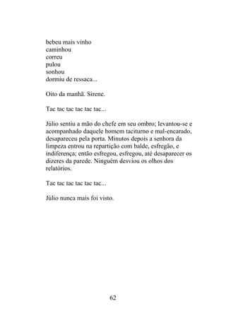 bebeu mais vinho
caminhou
correu
pulou
sonhou
dormiu de ressaca...
Oito da manhã. Sirene.
Tac tac tac tac tac tac...
Júlio sentiu a mão do chefe em seu ombro; levantou-se e
acompanhado daquele homem taciturno e mal-encarado,
desapareceu pela porta. Minutos depois a senhora da
limpeza entrou na repartição com balde, esfregão, e
indiferença; então esfregou, esfregou, até desaparecer os
dizeres da parede. Ninguém desviou os olhos dos
relatórios.
Tac tac tac tac tac tac...
Júlio nunca mais foi visto.
62
 