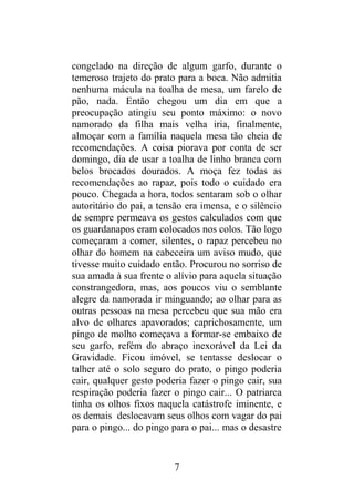 congelado na direção de algum garfo, durante o
temeroso trajeto do prato para a boca. Não admitia
nenhuma mácula na toalha de mesa, um farelo de
pão, nada. Então chegou um dia em que a
preocupação atingiu seu ponto máximo: o novo
namorado da filha mais velha iria, finalmente,
almoçar com a família naquela mesa tão cheia de
recomendações. A coisa piorava por conta de ser
domingo, dia de usar a toalha de linho branca com
belos brocados dourados. A moça fez todas as
recomendações ao rapaz, pois todo o cuidado era
pouco. Chegada a hora, todos sentaram sob o olhar
autoritário do pai, a tensão era imensa, e o silêncio
de sempre permeava os gestos calculados com que
os guardanapos eram colocados nos colos. Tão logo
começaram a comer, silentes, o rapaz percebeu no
olhar do homem na cabeceira um aviso mudo, que
tivesse muito cuidado então. Procurou no sorriso de
sua amada à sua frente o alívio para aquela situação
constrangedora, mas, aos poucos viu o semblante
alegre da namorada ir minguando; ao olhar para as
outras pessoas na mesa percebeu que sua mão era
alvo de olhares apavorados; caprichosamente, um
pingo de molho começava a formar-se embaixo de
seu garfo, refém do abraço inexorável da Lei da
Gravidade. Ficou imóvel, se tentasse deslocar o
talher até o solo seguro do prato, o pingo poderia
cair, qualquer gesto poderia fazer o pingo cair, sua
respiração poderia fazer o pingo cair... O patriarca
tinha os olhos fixos naquela catástrofe iminente, e
os demais deslocavam seus olhos com vagar do pai
para o pingo... do pingo para o pai... mas o desastre
7
 