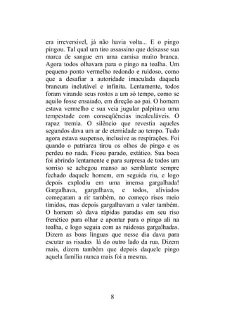 era irreversível, já não havia volta... E o pingo
pingou. Tal qual um tiro assassino que deixasse sua
marca de sangue em uma camisa muito branca.
Agora todos olhavam para o pingo na toalha. Um
pequeno ponto vermelho redondo e ruidoso, como
que a desafiar a autoridade imaculada daquela
brancura inelutável e infinita. Lentamente, todos
foram virando seus rostos a um só tempo, como se
aquilo fosse ensaiado, em direção ao pai. O homem
estava vermelho e sua veia jugular palpitava uma
tempestade com conseqüências incalculáveis. O
rapaz tremia. O silêncio que revestia aqueles
segundos dava um ar de eternidade ao tempo. Tudo
agora estava suspenso, inclusive as respirações. Foi
quando o patriarca tirou os olhos do pingo e os
perdeu no nada. Ficou parado, extático. Sua boca
foi abrindo lentamente e para surpresa de todos um
sorriso se achegou manso ao semblante sempre
fechado daquele homem, em seguida riu, e logo
depois explodiu em uma imensa gargalhada!
Gargalhava, gargalhava, e todos, aliviados
começaram a rir também, no começo risos meio
tímidos, mas depois gargalhavam a valer também.
O homem só dava rápidas paradas em seu riso
frenético para olhar e apontar para o pingo ali na
toalha, e logo seguia com as ruidosas gargalhadas.
Dizem as boas línguas que nesse dia dava para
escutar as risadas lá do outro lado da rua. Dizem
mais, dizem também que depois daquele pingo
aquela família nunca mais foi a mesma.
8
 