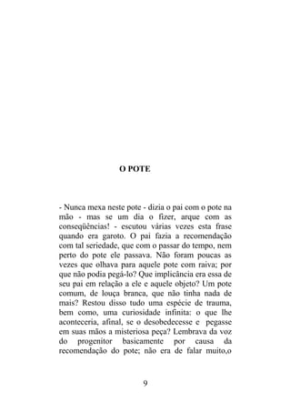 O POTE
- Nunca mexa neste pote - dizia o pai com o pote na
mão - mas se um dia o fizer, arque com as
conseqüências! - escutou várias vezes esta frase
quando era garoto. O pai fazia a recomendação
com tal seriedade, que com o passar do tempo, nem
perto do pote ele passava. Não foram poucas as
vezes que olhava para aquele pote com raiva; por
que não podia pegá-lo? Que implicância era essa de
seu pai em relação a ele e aquele objeto? Um pote
comum, de louça branca, que não tinha nada de
mais? Restou disso tudo uma espécie de trauma,
bem como, uma curiosidade infinita: o que lhe
aconteceria, afinal, se o desobedecesse e pegasse
em suas mãos a misteriosa peça? Lembrava da voz
do progenitor basicamente por causa da
recomendação do pote; não era de falar muito,o
9
 