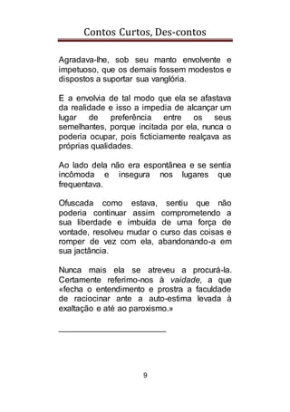 Contos Curtos, Des-contos
9
Agradava-lhe, sob seu manto envolvente e
impetuoso, que os demais fossem modestos e
dispostos a suportar sua vanglória.
E a envolvia de tal modo que ela se afastava
da realidade e isso a impedia de alcançar um
lugar de preferência entre os seus
semelhantes, porque incitada por ela, nunca o
poderia ocupar, pois ficticiamente realçava as
próprias qualidades.
Ao lado dela não era espontânea e se sentia
incômoda e insegura nos lugares que
frequentava.
Ofuscada como estava, sentiu que não
poderia continuar assim comprometendo a
sua liberdade e imbuída de uma força de
vontade, resolveu mudar o curso das coisas e
romper de vez com ela, abandonando-a em
sua jactância.
Nunca mais ela se atreveu a procurá-la.
Certamente referimo-nos à vaidade, a que
«fecha o entendimento e prostra a faculdade
de raciocinar ante a auto-estima levada à
exaltação e até ao paroxismo.»
_______________________
 
