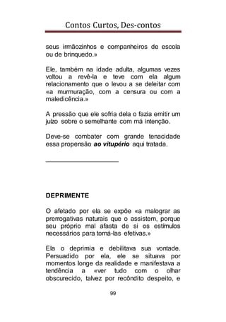 Contos Curtos, Des-contos
99
seus irmãozinhos e companheiros de escola
ou de brinquedo.»
Ele, também na idade adulta, algumas vezes
voltou a revê-la e teve com ela algum
relacionamento que o levou a se deleitar com
«a murmuração, com a censura ou com a
maledicência.»
A pressão que ele sofria dela o fazia emitir um
juízo sobre o semelhante com má intenção.
Deve-se combater com grande tenacidade
essa propensão ao vitupério aqui tratada.
____________________
DEPRIMENTE
O afetado por ela se expõe «a malograr as
prerrogativas naturais que o assistem, porque
seu próprio mal afasta de si os estímulos
necessários para torná-las efetivas.»
Ela o deprimia e debilitava sua vontade.
Persuadido por ela, ele se situava por
momentos longe da realidade e manifestava a
tendência a «ver tudo com o olhar
obscurecido, talvez por recôndito despeito, e
 