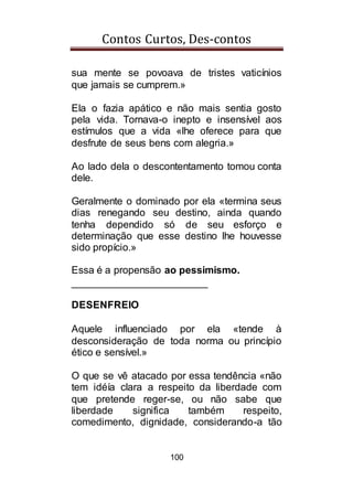 Contos Curtos, Des-contos
100
sua mente se povoava de tristes vaticínios
que jamais se cumprem.»
Ela o fazia apático e não mais sentia gosto
pela vida. Tornava-o inepto e insensível aos
estímulos que a vida «lhe oferece para que
desfrute de seus bens com alegria.»
Ao lado dela o descontentamento tomou conta
dele.
Geralmente o dominado por ela «termina seus
dias renegando seu destino, ainda quando
tenha dependido só de seu esforço e
determinação que esse destino lhe houvesse
sido propício.»
Essa é a propensão ao pessimismo.
________________________
DESENFREIO
Aquele influenciado por ela «tende à
desconsideração de toda norma ou princípio
ético e sensível.»
O que se vê atacado por essa tendência «não
tem idéía clara a respeito da liberdade com
que pretende reger-se, ou não sabe que
liberdade significa também respeito,
comedimento, dignidade, considerando-a tão
 