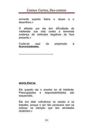 Contos Curtos, Des-contos
101
somente quando tolera o abuso e o
desenfreio.»
O afetado por ela tem dificuldade de
«defender sua vida contra a tremenda
avalança de estímulos negativos da hora
presente.»
Cuida-se aqui da propensão à
licenciosidades.
_______________________
INDOLÊNCIA
Ele quando ela o envolve se vê indolente.
Preocupações e responsabilidades são
esquecidas.
Ela tira dele «eficiência no estudo e no
trabalho, porque o ser não persevera nem se
esforça na atenção que tais atividades
reclamam.»
 