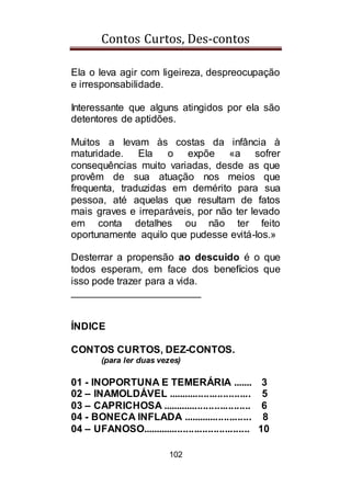Contos Curtos, Des-contos
102
Ela o leva agir com ligeireza, despreocupação
e irresponsabilidade.
Interessante que alguns atingidos por ela são
detentores de aptidões.
Muitos a levam às costas da infância à
maturidade. Ela o expõe «a sofrer
consequências muito variadas, desde as que
provêm de sua atuação nos meios que
frequenta, traduzidas em demérito para sua
pessoa, até aquelas que resultam de fatos
mais graves e irreparáveis, por não ter levado
em conta detalhes ou não ter feito
oportunamente aquilo que pudesse evitá-los.»
Desterrar a propensão ao descuido é o que
todos esperam, em face dos benefícios que
isso pode trazer para a vida.
_______________________
ÍNDICE
CONTOS CURTOS, DEZ-CONTOS.
(para ler duas vezes)
01 - INOPORTUNA E TEMERÁRIA ....... 3
02 – INAMOLDÁVEL .............................. 5
03 – CAPRICHOSA ................................ 6
04 - BONECA INFLADA ......................... 8
04 – UFANOSO....................................... 10
 