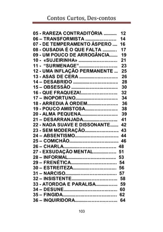 Contos Curtos, Des-contos
103
05 - RAREZA CONTRADITÓRIA ........... 12
06 – TRANSFORMISTA ......................... 14
07 - DE TEMPERAMENTO ÁSPERO .... 16
08 - OUSADIA É O QUE FALTA ............ 17
09 - UM POUCO DE ARROGÂNCIA....... 19
10 - «SUJEIRINHA» ............................... 21
11 - “SURMENAGE”............................... 23
12 - UMA INFLAÇÃO PERMANENTE ... 25
13 - ASAS DE CERA ............................... 26
14 – DESABRIDO .................................... 28
15 – OBSESSÃO ..................................... 30
16 - QUE FRAQUEZA!............................. 32
17 – INOPORTUNO.................................. 34
18 - ARREDIA À ORDEM......................... 36
19 - POUCO AMISTOSA.......................... 38
20 - ALMA PEQUENA.............................. 39
21 – DESARRANJADA............................ 41
22 - NADA SUAVE E DISSONANTE....... 42
23 - SEM MODERAÇÃO........................... 43
24 – ABSENTISMO................................... 44
25 – COMICHÃO....................................... 46
26 – CHARLA.......................................... 48
27 - EXSUDAÇÃO MENTAL................... 51
28 – INFORMAL...................................... 53
29 – FRENÉTICA..................................... 54
30 – ESTREITEZA................................... 56
31 – NARCISO......................................... 57
32 – INSISTENTE..................................... 58
33 - ATORDOA E PARALISA.................. 59
34 – DESUNE........................................... 60
35 – FINGIDA........................................... 62
36 – INQUIRIDORA.................................. 64
 