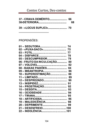 Contos Curtos, Des-contos
104
37 - CRIAVA DEMÉRITO......................... 66
38-DETERIORA.......................................... 68
39 - «LOCUS SUPLICI»........................... 70
____________________
PROPENSÕES:
01 – SEDUTORA..................................... 74
02 - «PUXA-SACO»................................ 75
03 – FÚTIL............................................... 77
04 – DISFARCE....................................... 78
05 – DESCUMPRIDOR............................ 79
06 - FRUTO DA INCULCAÇÃO............... 80
07 – VOLÚVEL......................................... 82
08 - BAIXAS PAIXÕES............................ 84
09 – MISANTROPIA................................. 86
10 – SUPERESTIMAÇÃO........................ 88
11 – LIMITADO......................................... 89
12 – DESPREZADO................................. 90
13 – INSIPIDEZ........................................ 91
14 – PROSTRAÇÃO................................ 92
15 – DESDITA.......................................... 93
16 – OCIOSIDADE................................... 94
17 – TIRANA............................................ 95
18 – ARTIFICIOSA................................... 96
19 – MALEDICÊNCIA.............................. 98
20 – DEPRIMENTE.................................. 99
21 – DESENFREIO..................................100
22 – INDOLÊNCIA...................................101
 