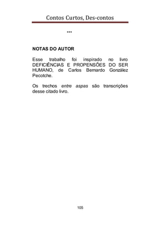 Contos Curtos, Des-contos
105
***
NOTAS DO AUTOR
Esse trabalho foi inspirado no livro
DEFICIÊNCIAS E PROPENSÕES DO SER
HUMANO, de Carlos Bernardo González
Pecotche.
Os trechos entre aspas são transcrições
desse citado livro.
 
