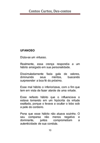 Contos Curtos, Des-contos
10
UFANOSO
Dizia-se um virtuoso.
Realmente, essa crença respondia a um
hábito arraigado em sua personalidade.
Dissimuladamente fazia gala de valores,
diminuindo seus méritos, buscando
surpreender a boa fé do próximo.
Esse mal hábito o inferiorizava, com o fim que
tem em vista de fazer alarde de uma virtude.
Esse nefasto hábito que o influenciava o
estava tornando em um hipócrita da virtude
exaltada, porque o levava a ocultar o lobo sob
a pele do cordeiro.
Pena que esse hábito não atuava sozinho. O
seu comparsa não menos negativo e
dominante, juntos comprometiam a
autenticidade de sua conduta.
 