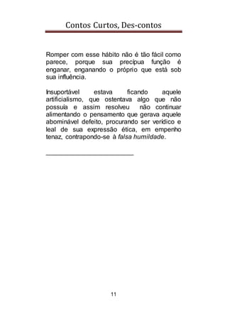Contos Curtos, Des-contos
11
Romper com esse hábito não é tão fácil como
parece, porque sua precípua função é
enganar, enganando o próprio que está sob
sua influência.
Insuportável estava ficando aquele
artificialismo, que ostentava algo que não
possuía e assim resolveu não continuar
alimentando o pensamento que gerava aquele
abominável defeito, procurando ser verídico e
leal de sua expressão ética, em empenho
tenaz, contrapondo-se à falsa humildade.
________________________
 