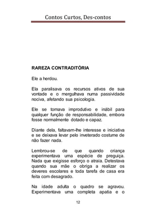 Contos Curtos, Des-contos
12
RAREZA CONTRADITÓRIA
Ele a herdou.
Ela paralisava os recursos ativos de sua
vontade e o mergulhava numa passividade
nociva, afetando sua psicologia.
Ele se tornava improdutivo e inábil para
qualquer função de responsabilidade, embora
fosse normalmente dotado e capaz.
Diante dela, faltavam-lhe interesse e iniciativa
e se deixava levar pelo inveterado costume de
não fazer nada.
Lembrou-se de que quando criança
experimentava uma espécie de preguiça.
Nada que exigisse esforço o atraia. Detestava
quando sua mãe o obriga a realizar os
deveres escolares e toda tarefa de casa era
feita com desagrado.
Na idade adulta o quadro se agravou.
Experimentava uma completa apatia e o
 