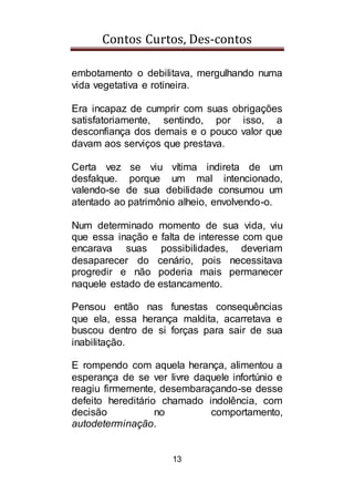 Contos Curtos, Des-contos
13
embotamento o debilitava, mergulhando numa
vida vegetativa e rotineira.
Era incapaz de cumprir com suas obrigações
satisfatoriamente, sentindo, por isso, a
desconfiança dos demais e o pouco valor que
davam aos serviços que prestava.
Certa vez se viu vítima indireta de um
desfalque. porque um mal intencionado,
valendo-se de sua debilidade consumou um
atentado ao patrimônio alheio, envolvendo-o.
Num determinado momento de sua vida, viu
que essa inação e falta de interesse com que
encarava suas possibilidades, deveriam
desaparecer do cenário, pois necessitava
progredir e não poderia mais permanecer
naquele estado de estancamento.
Pensou então nas funestas consequências
que ela, essa herança maldita, acarretava e
buscou dentro de si forças para sair de sua
inabilitação.
E rompendo com aquela herança, alimentou a
esperança de se ver livre daquele infortúnio e
reagiu firmemente, desembaraçando-se desse
defeito hereditário chamado indolência, com
decisão no comportamento,
autodeterminação.
 