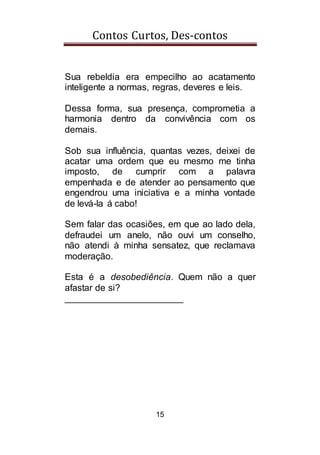 Contos Curtos, Des-contos
15
Sua rebeldia era empecilho ao acatamento
inteligente a normas, regras, deveres e leis.
Dessa forma, sua presença, comprometia a
harmonia dentro da convivência com os
demais.
Sob sua influência, quantas vezes, deixei de
acatar uma ordem que eu mesmo me tinha
imposto, de cumprir com a palavra
empenhada e de atender ao pensamento que
engendrou uma iniciativa e a minha vontade
de levá-la á cabo!
Sem falar das ocasiões, em que ao lado dela,
defraudei um anelo, não ouvi um conselho,
não atendi à minha sensatez, que reclamava
moderação.
Esta é a desobediência. Quem não a quer
afastar de si?
_______________________
 
