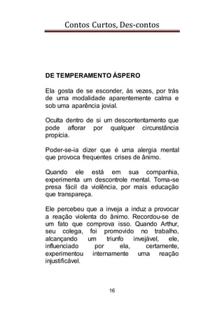 Contos Curtos, Des-contos
16
DE TEMPERAMENTO ÁSPERO
Ela gosta de se esconder, às vezes, por trás
de uma modalidade aparentemente calma e
sob uma aparência jovial.
Oculta dentro de si um descontentamento que
pode aflorar por qualquer circunstância
propícia.
Poder-se-ia dizer que é uma alergia mental
que provoca frequentes crises de ânimo.
Quando ele está em sua companhia,
experimenta um descontrole mental. Torna-se
presa fácil da violência, por mais educação
que transpareça.
Ele percebeu que a inveja a induz a provocar
a reação violenta do ânimo. Recordou-se de
um fato que comprova isso. Quando Arthur,
seu colega, foi promovido no trabalho,
alcançando um triunfo invejável, ele,
influenciado por ela, certamente,
experimentou internamente uma reação
injustificável.
 