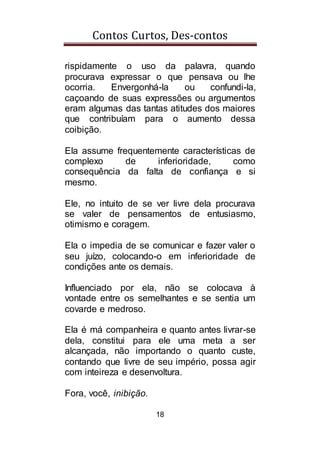 Contos Curtos, Des-contos
18
rispidamente o uso da palavra, quando
procurava expressar o que pensava ou lhe
ocorria. Envergonhá-la ou confundi-la,
caçoando de suas expressões ou argumentos
eram algumas das tantas atitudes dos maiores
que contribuíam para o aumento dessa
coibição.
Ela assume frequentemente características de
complexo de inferioridade, como
consequência da falta de confiança e si
mesmo.
Ele, no intuito de se ver livre dela procurava
se valer de pensamentos de entusiasmo,
otimismo e coragem.
Ela o impedia de se comunicar e fazer valer o
seu juízo, colocando-o em inferioridade de
condições ante os demais.
Influenciado por ela, não se colocava à
vontade entre os semelhantes e se sentia um
covarde e medroso.
Ela é má companheira e quanto antes livrar-se
dela, constitui para ele uma meta a ser
alcançada, não importando o quanto custe,
contando que livre de seu império, possa agir
com inteireza e desenvoltura.
Fora, você, inibição.
 
