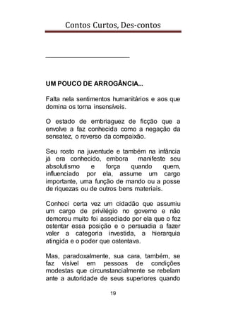Contos Curtos, Des-contos
19
_______________________
UM POUCO DE ARROGÂNCIA...
Falta nela sentimentos humanitários e aos que
domina os torna insensíveis.
O estado de embriaguez de ficção que a
envolve a faz conhecida como a negação da
sensatez, o reverso da compaixão.
Seu rosto na juventude e também na infância
já era conhecido, embora manifeste seu
absolutismo e força quando quem,
influenciado por ela, assume um cargo
importante, uma função de mando ou a posse
de riquezas ou de outros bens materiais.
Conheci certa vez um cidadão que assumiu
um cargo de privilégio no governo e não
demorou muito foi assediado por ela que o fez
ostentar essa posição e o persuadia a fazer
valer a categoria investida, a hierarquia
atingida e o poder que ostentava.
Mas, paradoxalmente, sua cara, também, se
faz visível em pessoas de condições
modestas que circunstancialmente se rebelam
ante a autoridade de seus superiores quando
 