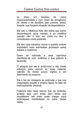 Contos Curtos, Des-contos
20
se vêem em funções de maior
responsabilidade e num misto de arrogância,
de altivez e de desdém, que conteve, talvez,
durante sua forçada situação de dependência.
Ele sob a influência dela não tolera que outros
desconheçam seus méritos e se mortifica
quando não é tido em conta ou não é
considerado como pretende.
Ela tem uma cúmplice arisca e quando ambas
arquitetam suas artimanhas produzem seres
astutos e matreiros.
Quem se submete a seus caprichos
manifesta-se com violência e sua palavra é
lacerante.
O atingido por ela é ambicioso e não mede
esforços para aspirar ao trono material,
valendo de meios pouco dignos e em
detrimento do próximo.
Ela o faz ver miragens ao estimular a que sua
imaginação projete a própria figura no altar do
endeusamento pessoal.
Falamos aqui nada menos que da soberba,
pintada aqui com tintas bem fortes que
ressaltaram até onde pode chegar essa
embriaguez manifestada no início desse
relato.
 