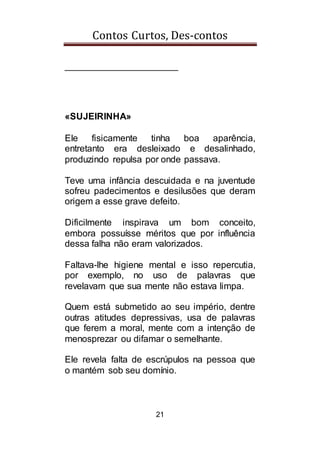 Contos Curtos, Des-contos
21
______________________
«SUJEIRINHA»
Ele fisicamente tinha boa aparência,
entretanto era desleixado e desalinhado,
produzindo repulsa por onde passava.
Teve uma infância descuidada e na juventude
sofreu padecimentos e desilusões que deram
origem a esse grave defeito.
Dificilmente inspirava um bom conceito,
embora possuísse méritos que por influência
dessa falha não eram valorizados.
Faltava-lhe higiene mental e isso repercutia,
por exemplo, no uso de palavras que
revelavam que sua mente não estava limpa.
Quem está submetido ao seu império, dentre
outras atitudes depressivas, usa de palavras
que ferem a moral, mente com a intenção de
menosprezar ou difamar o semelhante.
Ele revela falta de escrúpulos na pessoa que
o mantém sob seu domínio.
 