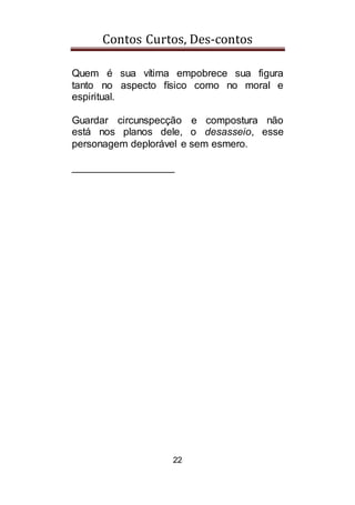 Contos Curtos, Des-contos
22
Quem é sua vítima empobrece sua figura
tanto no aspecto físico como no moral e
espiritual.
Guardar circunspecção e compostura não
está nos planos dele, o desasseio, esse
personagem deplorável e sem esmero.
__________________
 