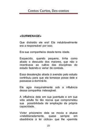 Contos Curtos, Des-contos
23
«SURMENAGE»
Que distraído ele era! Ela indubitavelmente
era a responsável por isso.
Era sua companheira desde tenra idade.
Esquecido, quando pequeno, tinha como
aliado o descuido dos maiores, que não o
incentivava ao cultivo das disciplinas do
estudo fazendo-o variar de conduta.
Essa desatenção aliada à aversão pelo estudo
contribuiu para que ela tomasse posse dele e
passasse a dominá-lo.
Ele agia maquinalmente sob a influência
dessa companhia indesejável.
A influência dela em sua juventude e em sua
vida adulta foi tão nociva que comprometeu
sua possibilidade de ampliação da própria
capacidade.
Victor prisioneiro dela se movia e atuava
«indeliberadamente, quase sempre em
obediência à lei cíclica» que lhe «permite
 