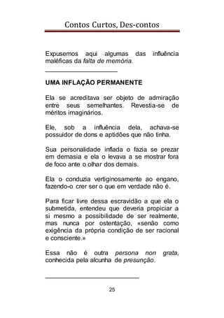 Contos Curtos, Des-contos
25
Expusemos aqui algumas das influência
maléficas da falta de memória.
____________________
UMA INFLAÇÃO PERMANENTE
Ela se acreditava ser objeto de admiração
entre seus semelhantes. Revestia-se de
méritos imaginários.
Ele, sob a influência dela, achava-se
possuidor de dons e aptidões que não tinha.
Sua personalidade inflada o fazia se prezar
em demasia e ela o levava a se mostrar fora
de foco ante o olhar dos demais.
Ela o conduzia vertiginosamente ao engano,
fazendo-o crer ser o que em verdade não é.
Para ficar livre dessa escravidão a que ela o
submetida, entendeu que deveria propiciar a
si mesmo a possibilidade de ser realmente,
mas nunca por ostentação, «senão como
exigência da própria condição de ser racional
e consciente.»
Essa não é outra persona non grata,
conhecida pela alcunha de presunção.
__________________________
 