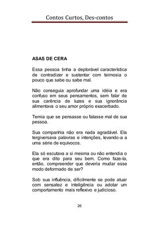 Contos Curtos, Des-contos
26
ASAS DE CERA
Essa pessoa tinha a deplorável característica
de contradizer e sustentar com teimosia o
pouco que sabe ou sabe mal.
Não conseguia aprofundar uma idéia e era
confuso em seus pensamentos, sem falar de
sua carência de luzes e sua ignorância
alimentava o seu amor próprio exacerbado.
Temia que se pensasse ou falasse mal de sua
pessoa.
Sua companhia não era nada agradável. Ela
tergiversava palavras e intenções, levando-a a
uma série de equívocos.
Ela só escutava a si mesma ou não entendia o
que era dito para seu bem. Como faze-la,
então, compreender que deveria mudar esse
modo deformado de ser?
Sob sua influência, dificilmente se pode atuar
com sensatez e inteligência ou adotar um
comportamento mais reflexivo e judicioso.
 