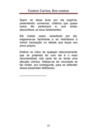 Contos Curtos, Des-contos
27
Quem se deixa levar por ela esgrime,
pretendendo convencer, critérios que quase
nunca lhe pertencem e, pior ainda,
desconhece os seus fundamentos.
Ele muitas vezes, assediado por ela,
enganava-se facilmente e se melindrava à
menor insinuação ou atitude que toque seu
amor próprio.
Detê-la no início de qualquer relacionamento
que se pretenda ter com ela é o mais
recomendável, sob pena de se tornar uma
afecção crônica. Afastar-se da necedade se
faz mister, por conseguinte, para se defender
dessa propensão defeituosa.
_________________
 