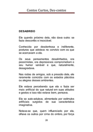 Contos Curtos, Des-contos
28
DESABRIDO
Ele quando próximo dela, não dava outra: se
fazia descortês e insociável.
Conhecida por desdenhosa e indiferente,
posturas que adotava no convívio com os que
se acercavam a ela.
Os seus pensamentos desalinhados, ora
pessimistas, ora depressivos comprometiam o
seu humor variável e que, naturalmente,
desagradava.
Nas rodas de amigos, sob a pressão dela, ele
raramente coincidia com os estados plácidos
ou alegres desses ambientes.
Ele estava percebendo que ela o fazia ser
mais artificial do que natural em suas atitudes
e gestos e isso não estava bem, pensava.
Ela se auto-adulava, alimentada por estímulos
artificiais surgidos de sua característica
imaginativa.
Notava-se que, quem influenciado por ela,
olhava os outros por cima do ombro, por força
 