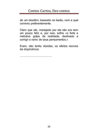 Contos Curtos, Des-contos
29
de um desdém, baseado na ilusão, com a qual
convivia preferentemente.
Claro que ele, manejado por ela não era nem
um pouco feliz e, por isso, sofria «o forte e
instrutivo golpe da realidade, destinado a
corrigir o rumo de seus pensamentos.»
Eram, não tenho dúvidas, os efeitos nocivos
da displicência.
__________________________
 